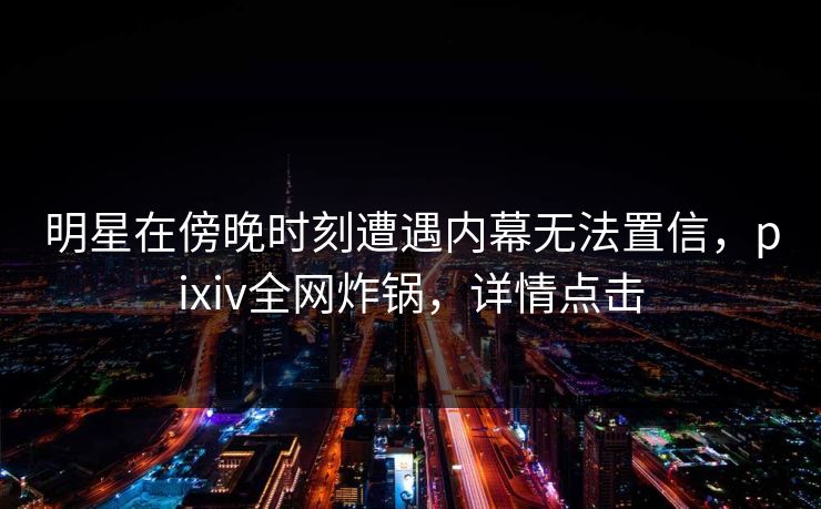 明星在傍晚时刻遭遇内幕无法置信，pixiv全网炸锅，详情点击