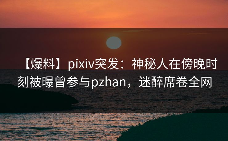 【爆料】pixiv突发：神秘人在傍晚时刻被曝曾参与pzhan，迷醉席卷全网