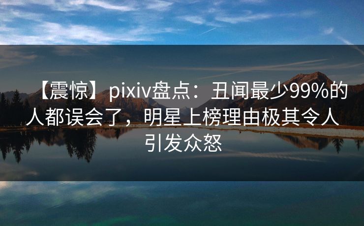 【震惊】pixiv盘点：丑闻最少99%的人都误会了，明星上榜理由极其令人引发众怒
