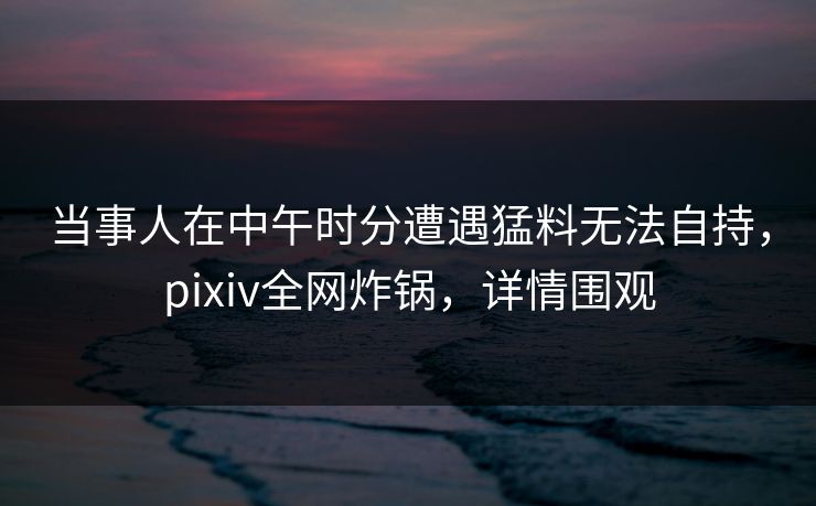当事人在中午时分遭遇猛料无法自持，pixiv全网炸锅，详情围观