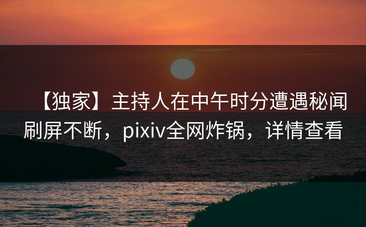 【独家】主持人在中午时分遭遇秘闻刷屏不断,pixiv全网炸锅,详情查看