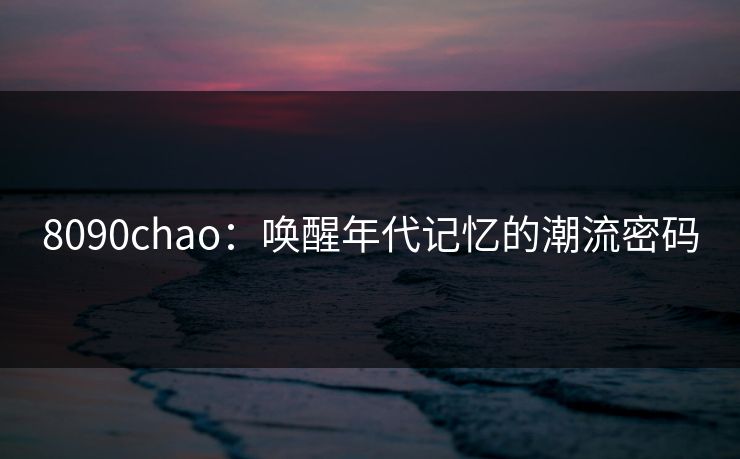 8090chao:唤醒年代记忆的潮流密码 8090chao:唤醒年代记忆的潮流密码