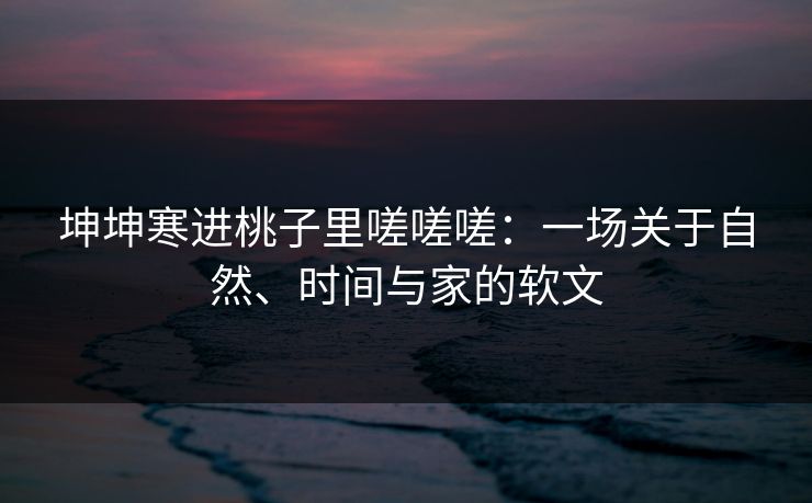 坤坤寒进桃子里嗟嗟嗟：一场关于自然、时间与家的软文