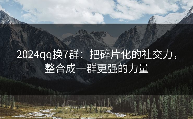 2024qq换7群：把碎片化的社交力，整合成一群更强的力量