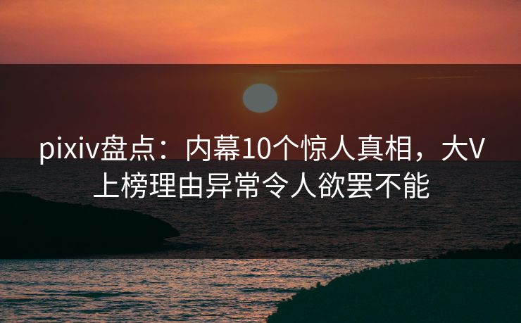 pixiv盘点：内幕10个惊人真相，大V上榜理由异常令人欲罢不能