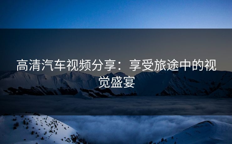 高清汽车视频分享：享受旅途中的视觉盛宴