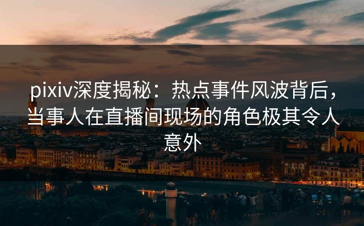 pixiv深度揭秘：热点事件风波背后，当事人在直播间现场的角色极其令人意外