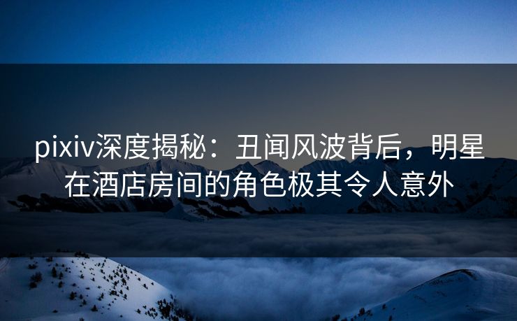 pixiv深度揭秘：丑闻风波背后，明星在酒店房间的角色极其令人意外