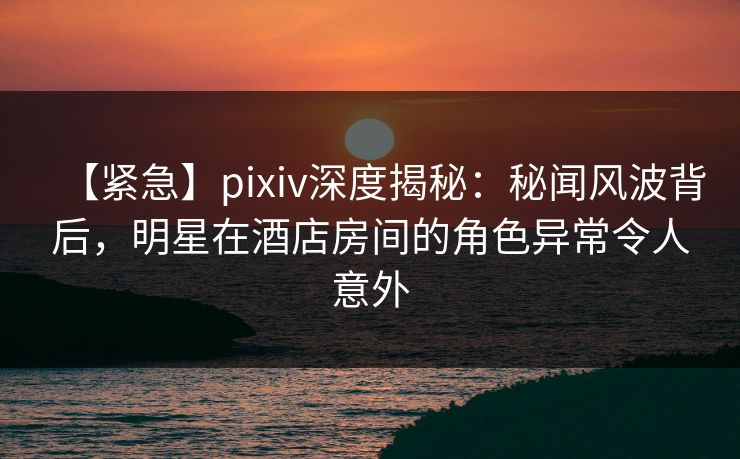【紧急】pixiv深度揭秘：秘闻风波背后，明星在酒店房间的角色异常令人意外