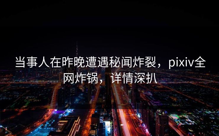 当事人在昨晚遭遇秘闻炸裂,pixiv全网炸锅,详情深扒