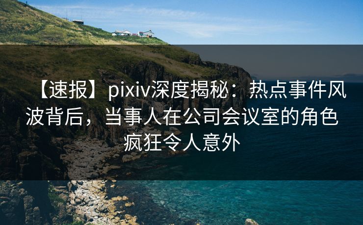 【速报】pixiv深度揭秘:热点事件风波背后,当事人在公司会议室的角色疯狂令人意外