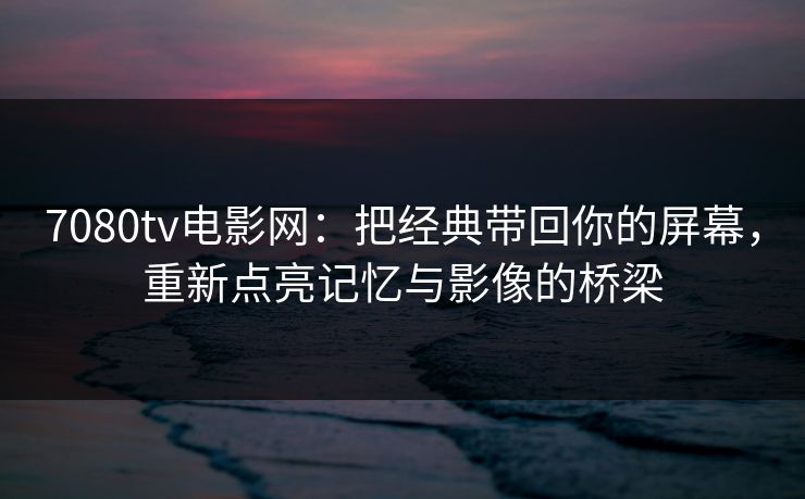 7080tv电影网：把经典带回你的屏幕，重新点亮记忆与影像的桥梁