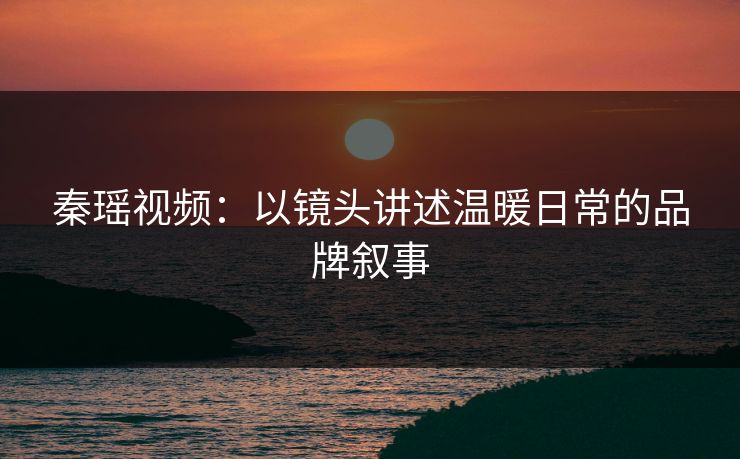 秦瑶视频：以镜头讲述温暖日常的品牌叙事