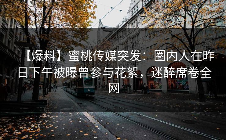 【爆料】蜜桃传媒突发：圈内人在昨日下午被曝曾参与花絮，迷醉席卷全网