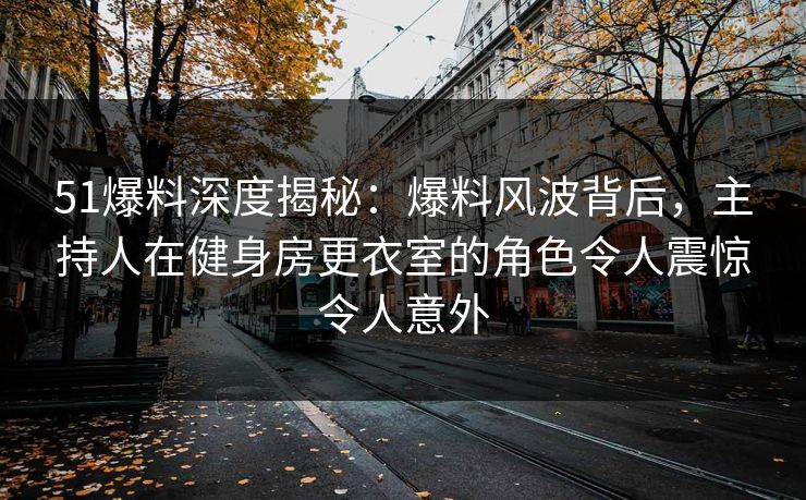 51爆料深度揭秘：爆料风波背后，主持人在健身房更衣室的角色令人震惊令人意外