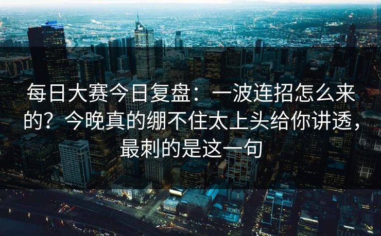每日大赛今日复盘:一波连招怎么来的?今晚真的绷不住太上头给你讲透,最刺的是这一句 每日大赛今日复盘:一波连招怎么来的?今晚真的绷不住太上头给你讲透,最刺的是这一句