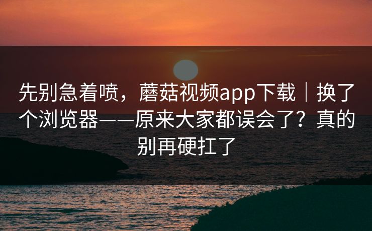 先别急着喷，蘑菇视频app下载｜换了个浏览器——原来大家都误会了？真的别再硬扛了