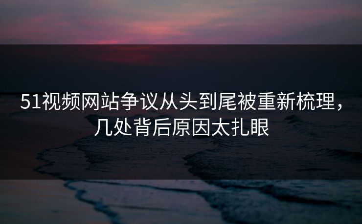 51视频网站争议从头到尾被重新梳理，几处背后原因太扎眼