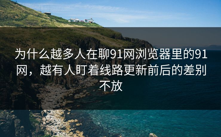 为什么越多人在聊91网浏览器里的91网，越有人盯着线路更新前后的差别不放