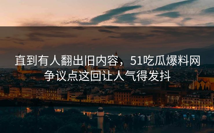 直到有人翻出旧内容，51吃瓜爆料网争议点这回让人气得发抖