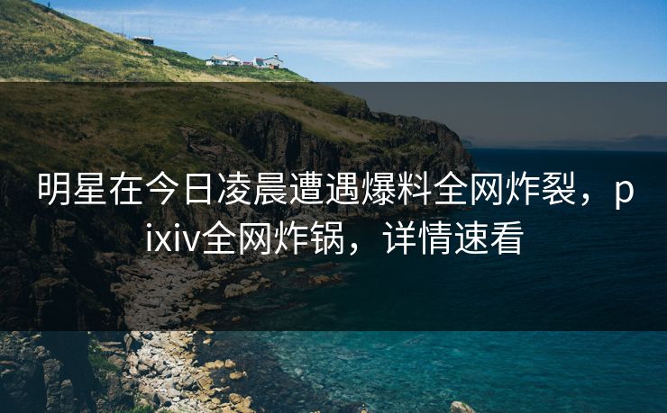 明星在今日凌晨遭遇爆料全网炸裂，pixiv全网炸锅，详情速看