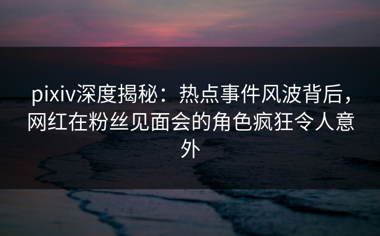 pixiv深度揭秘：热点事件风波背后，网红在粉丝见面会的角色疯狂令人意外