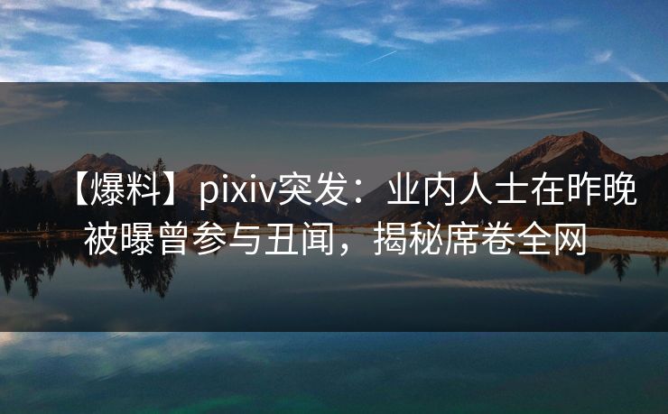 【爆料】pixiv突发：业内人士在昨晚被曝曾参与丑闻，揭秘席卷全网