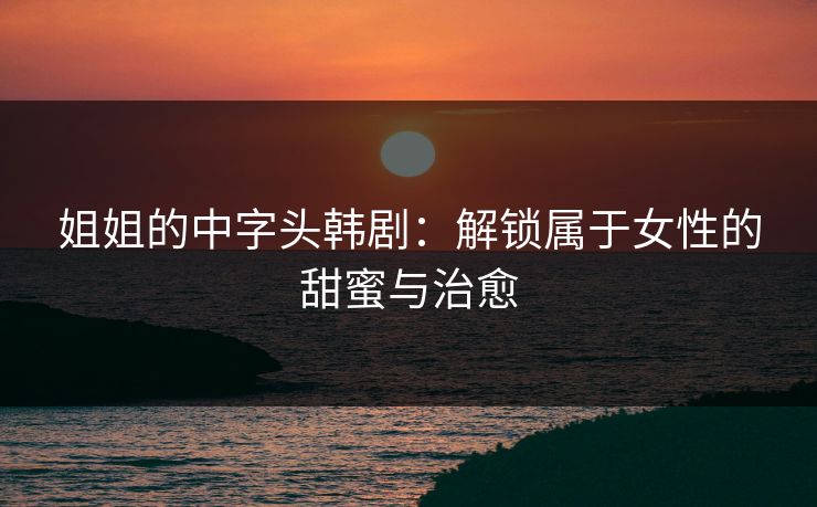 姐姐的中字头韩剧：解锁属于女性的甜蜜与治愈