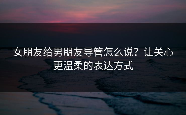 女朋友给男朋友导管怎么说？让关心更温柔的表达方式