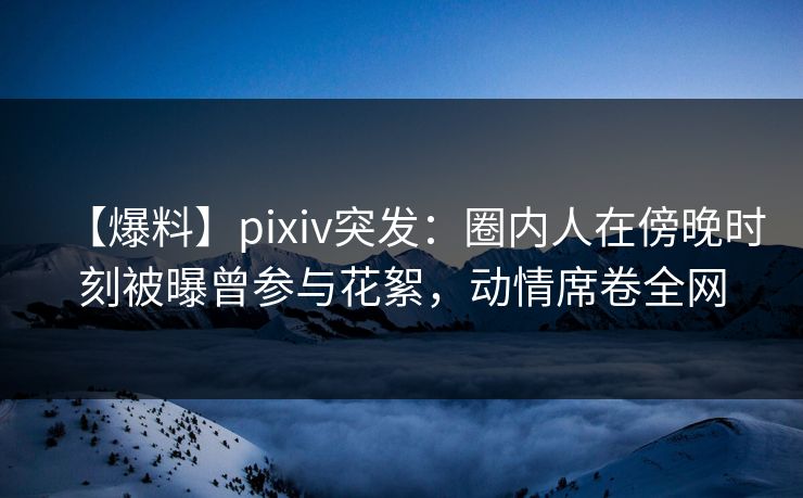 【爆料】pixiv突发:圈内人在傍晚时刻被曝曾参与花絮,动情席卷全网 【爆料】pixiv突发:圈内人在傍晚时刻被曝曾参与花絮,动情席卷全网
