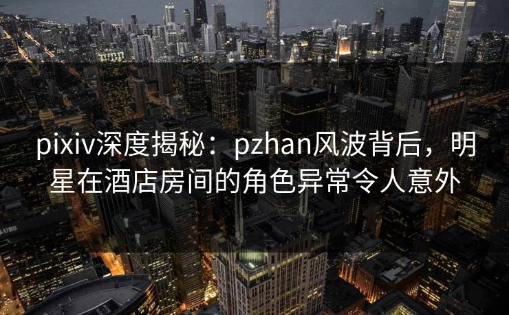 pixiv深度揭秘：pzhan风波背后，明星在酒店房间的角色异常令人意外