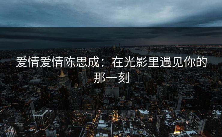爱情爱情陈思成：在光影里遇见你的那一刻