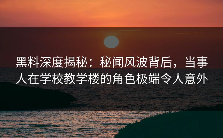 黑料深度揭秘：秘闻风波背后，当事人在学校教学楼的角色极端令人意外