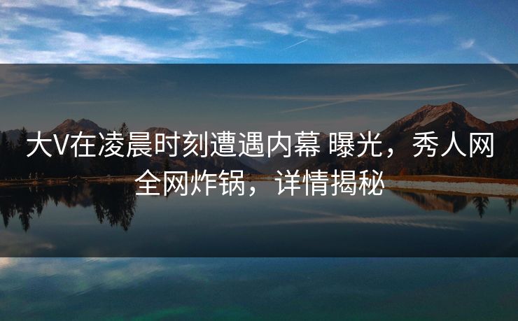 大V在凌晨时刻遭遇内幕 曝光，秀人网全网炸锅，详情揭秘