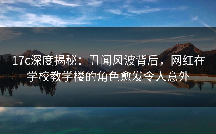 17c深度揭秘：丑闻风波背后，网红在学校教学楼的角色愈发令人意外