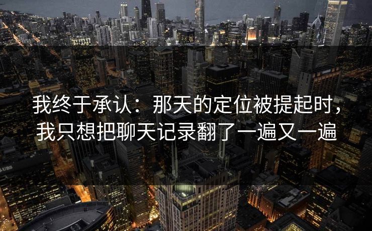 我终于承认：那天的定位被提起时，我只想把聊天记录翻了一遍又一遍