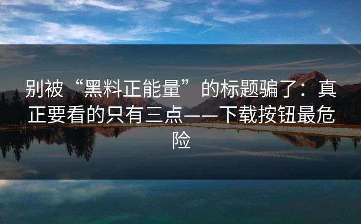 别被“黑料正能量”的标题骗了：真正要看的只有三点——下载按钮最危险
