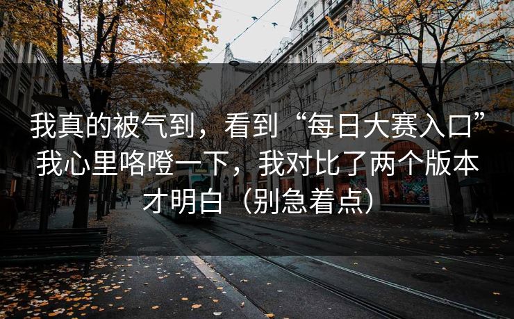 我真的被气到，看到“每日大赛入口”我心里咯噔一下，我对比了两个版本才明白（别急着点）