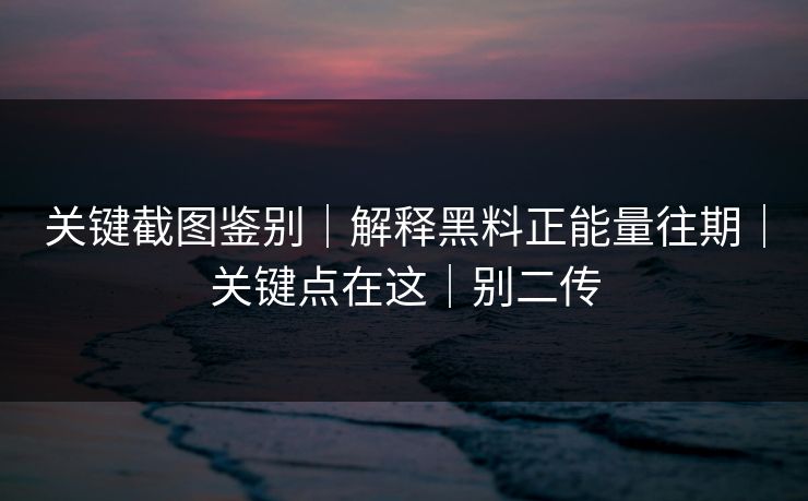 关键截图鉴别|解释黑料正能量往期|关键点在这|别二传 关键截图鉴别|解释黑料正能量往期|关键点在这|别二传