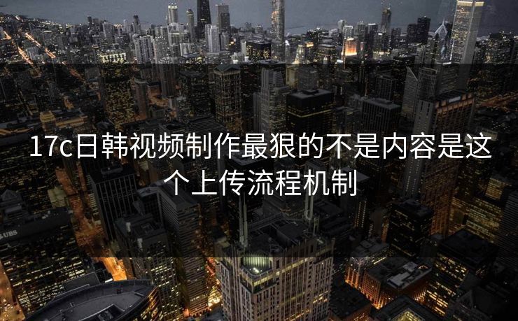 17c日韩视频制作最狠的不是内容是这个上传流程机制